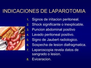 INDICACIONES DE LAPAROTOMIA
1.
2.
3.
4.

5.
6.
7.
8.

Signos de iriitacion peritoneal.
Shock significante o inexplicable.
Puncion abdominal positivo
Lavado peritoneal positivo.
Signo de Jaubert radiologico.
Sospecha de lesion diafragmatica.
Laparoscopia revela datos de
sangrado o lesion.
Eviceracion.

 
