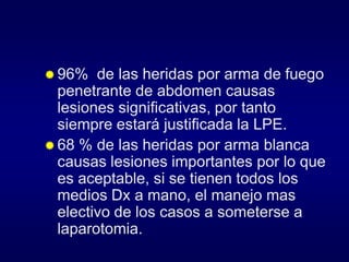  96%

de las heridas por arma de fuego
penetrante de abdomen causas
lesiones significativas, por tanto
siempre estará justificada la LPE.
 68 % de las heridas por arma blanca
causas lesiones importantes por lo que
es aceptable, si se tienen todos los
medios Dx a mano, el manejo mas
electivo de los casos a someterse a
laparotomia.

 