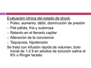 Evaluación clínica del estado de shock.Pulso: aumento, débil, disminución de presiónPiel pálida, fría y sudorosaRetardo en el llenado capilarAlteración de la concienciaTaquipnea, hipotensiónSe trata con infusión rápida de volumen, bolo inicial de 1-2 lt en adultos de solución salina al 9% o Ringer lactato