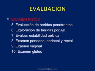    EXAMEN FISICO
    5. Evaluación de heridas penetrantes
    6. Exploración de heridas por AB
    7. Evaluar estabilidad pélvica
    8. Examen peneano, perineal y rectal
    9. Examen vaginal
    10. Examen glúteo



                   antonycaster@yahoo.com
 