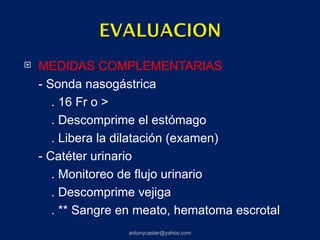    MEDIDAS COMPLEMENTARIAS
    - Sonda nasogástrica
       . 16 Fr o >
       . Descomprime el estómago
       . Libera la dilatación (examen)
    - Catéter urinario
       . Monitoreo de flujo urinario
       . Descomprime vejiga
       . ** Sangre en meato, hematoma escrotal
                   antonycaster@yahoo.com
 
