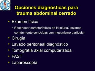 Opciones diagnósticas para
     trauma abdominal cerrado
• Examen físico
  - Reconocer características de la injuria, lesiones
     comúnmente conocidas con mecanismo particular
•   Cirugía
•   Lavado peritoneal diagnóstico
•   Tomografía axial computarizada
•   FAST
•   Laparoscopía
 