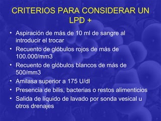 CRITERIOS PARA CONSIDERAR UN
            LPD +
• Aspiración de más de 10 ml de sangre al
  introducir el trocar
• Recuento de glóbulos rojos de más de
  100.000/mm3
• Recuento de glóbulos blancos de más de
  500/mm3
• Amilasa superior a 175 U/dl
• Presencia de bilis, bacterias o restos alimenticios
• Salida de líquido de lavado por sonda vesical u
  otros drenajes
 