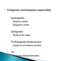    Imágenes contrastados especiales:

    ◦       Uretrografía:
        
             Ruptura uretral
        
             Desgarro uretral

    ◦       Cistografía:
        
             Ruptura de vejiga

    ◦       TC/Pielografía Endovenosa:
        
             Lesión en el sistema urinario

    ◦       TC:
        
             Lesiones retroperitoneales
 