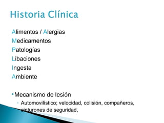 Alimentos / Alergias
Medicamentos
Patologías
Libaciones
Ingesta
Ambiente

Mecanismo    de lesión
 ◦ Automovilístico; velocidad, colisión, compañeros,
   cinturones de seguridad,
 