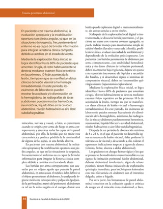 44 Revista de la Facultad de Medicina de la UNAM
Trauma penetrante abdominal
músculos, nervios y vasos), o bien, es penetrante
cuando se origina por arma de fuego o arma cor-
topunzante y atraviesa todas las capas de la pared
abdominal, por ello, la herida que no reúne esta
característica y produce pérdida de la continuidad
de alguna de las capas, es una herida abierta.
En pacientes con trauma abdominal, la evalua-
ción apropiada y la estabilización oportuna son pie-
dra angular, ya que en las situaciones de urgencia,
frecuentemente el enfermo no es capaz de brindar
información para integrar la historia clínica com-
pleta debido a cambios en el estado de alerta.
Las heridas por arma cortopunzante, son cau-
sadas por un objeto agudo que penetra la pared
abdominal, en estos casos el médico debe definir si
el objeto penetró o no al abdomen, lo cual puede lo-
grarse mediante la inspección y palpación (palpan-
do la perforación a través del peritoneo); el abdomen
es tal vez la única región en el cuerpo, donde una
herida puede explorarse digital o instrumentalmen-
te, sin consecuencias a otros niveles.
Si después de la exploración local digital o ins-
trumentada, se descarta herida penetrante, y el pa-
ciente no cursa con trauma contuso agregado, se
puede indicar manejo para traumatismo simple de
tejidos blandos (lavado y sutura de la herida, profi-
laxis tetánica, evaluar necesidad de antibióticos) y
dependiendo de la evolución podrá egresarse. Los
pacientes con heridas penetrantes de abdomen por
arma cortopunzante, con estabilidad hemodiná-
mica y sin datos clínicos de irritación peritoneal,
deben mantenerse bajo vigilancia, dejarse en ayuno
con reposición intravenosa de líquidos a necesida-
des basales, y si desarrollan signos o síntomas de
compromiso visceral, deben ser intervenidos qui-
rúrgicamente (laparotomía exploradora).
Mediante la exploración física inicial, se logra
identificar hasta 60% de pacientes que ameritan
cirugía, el resto habitualmente se detecta mediante
examen físico repetitivo en las primeras 10 h de
acontecida la lesión, tiempo en que se manifies-
tan datos clínicos de lesión visceral o hemorragia
intraabdominal. En este período, los exámenes de
laboratorio pueden mostrar leucocitosis y/o dismi-
nución de la hemoglobina, asimismo, las radiogra-
fías de tórax y abdomen pueden mostrar hemotórax,
neumotórax, líquido libre en la cavidad abdominal,
niveles hidroaéreos o aire libre subdiafragmático.
Después de un período de observación mínimo
de 8 a 24 h, en el que el paciente no desarrolla sig-
nos o síntomas de lesión visceral, debe probarse la
tolerancia a la vía oral y, de acuerdo a ello, valorar el
egreso con indicaciones respecto a signos de alarma
(vómito, fiebre, diarrea o dolor abdominal).
Los pacientes en choque hemorrágico y los que
se presentan hemodinámicamente inestables o con
signos de irritación peritoneal (dolor abdominal,
defensa abdominal involuntaria, signo de rebote
positivo), tienen franca indicación de exploración
quirúrgica inmediata, pues los 3 órganos lesionados
con más frecuencia en abdomen son el intestino
delgado, colon e hígado.
Por otra parte, los hematomas de pared abdo-
minal consisten en la colección aguda o crónica
de sangre en el músculo recto abdominal, o bien,
En pacientes con trauma abdominal, la
evaluación apropiada y la estabilización
oportuna son piedra angular, ya que en las
situaciones de urgencia, frecuentemente el
enfermo no es capaz de brindar información
para integrar la historia clínica completa
debido a cambios en el estado de alerta.
Mediante la exploración física inicial, se
logra identificar hasta 60% de pacientes que
ameritan cirugía, el resto habitualmente se
detecta mediante examen físico repetitivo
en las primeras 10 h de acontecida la
lesión, tiempo en que se manifiestan datos
clínicos de lesión visceral o hemorragia
intraabdominal. En este período, los
exámenes de laboratorio pueden
mostrar leucocitosis y/o disminución de
la hemoglobina; las radiografías de tórax
y abdomen pueden mostrar hemotórax,
neumotórax, líquido libre en la cavidad
abdominal, niveles hidroaéreos o aire libre
subdiafragmático.
 