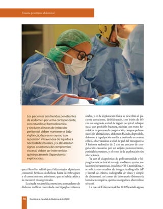 46 Revista de la Facultad de Medicina de la UNAM
orales, y en la exploración física se describió al pa-
ciente consciente, deshidratado, con lesión de 0.5
cm sin sangrado a nivel de región occipital, tabique
nasal con probable fractura, narinas con restos he-
máticos en proceso de coagulación, campos pulmo-
nares sin alteraciones, abdomen blando, depresible,
doloroso a la palpación media y profunda en marco
cólico, observándose a nivel de piel del mesogastrio
3 lesiones redondas de 2 cm en proceso de coa-
gulación causadas por un objeto punzocortante,
peristalsis presente, y el resto de la exploración sin
alteraciones.
Ya con el diagnóstico de policontundido e hi-
perglicemia, se inició manejo mediante ayuno, so-
luciones intravenosas, insulina NPH, ranitidina, y
se solicitaron estudios de imagen (radiografía AP
y lateral de cráneo, radiografía de tórax y simple
de abdomen), así como de laboratorio (biometría
hemática completa, química sanguínea, electrolitos
séricos).
La nota de Enfermería de las 12:02 h señaló signos
Trauma penetrante abdominal
que el familiar refirió que el día anterior el paciente
consumió bebidas alcohólicas hasta la embriaguez
y el conocimiento, asimismo, que se había caído y
lo encontró ensangrentado.
La citada nota médica menciona antecedente de
diabetes mellitus controlada con hipoglucemiantes
Los pacientes con heridas penetrantes
de abdomen por arma cortopunzante,
con estabilidad hemodinámica
y sin datos clínicos de irritación
peritoneal deben mantenerse bajo
vigilancia, dejarse en ayuno con
reposición intravenosa de líquidos a
necesidades basales, y si desarrollan
signos o síntomas de compromiso
visceral, deben ser intervenidos
quirúrgicamente (laparotomía
exploradora).
Foto:MercyDesmoines
 