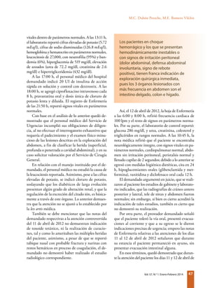 47Vol. 57, N.o
1. Enero-Febrero 2014
vitales dentro de parámetros normales. A las 13:11 h,
el laboratorio reportó cifras elevadas de potasio (5.72
mEq/l), cifras de sodio disminuidas (126.8 mEq/l),
hemoglobina y hematocrito en parámetros normales,
leucocitosis de 27,000, con neutrofilia (95%) y ban-
demia (6%), hiperglucemia de 519 mg/dl, elevación
de azoados (urea de 72.2 mg/dl, creatinina de 2.6
mg/dl) e hipertrigliceridemia (432 mg/dl).
A las 17:00 h, el personal médico del hospital
demandado indicó 20 UI de insulina de acción
rápida en solución y control con dextrostix. A las
18:00 h, se agregó ciprofloxacino intravenoso cada
8 h, pravastatina oral y dosis única de cloruro de
potasio lenta y diluida. El registro de Enfermería
de las 21:50 h, reportó signos vitales en parámetros
normales.
Con base en el análisis de lo anterior quedó de-
mostrado que el personal médico del Servicio de
Urgencias incumplió sus obligaciones de diligen-
cia, al no efectuar el interrogatorio exhaustivo que
requería el padecimiento y el examen físico minu-
cioso de las lesiones descritas en la exploración del
abdomen, a fin de clasificar la herida (superficial,
profunda o penetrada a cavidad abdominal), y en su
caso solicitar valoración por el Servicio de Cirugía
General.
En relación con el manejo instituido por el de-
mandado, el personal médico no estudió la causa de
la leucocitosis reportada. Asimismo, pese a las cifras
elevadas de potasio, se indicó cloruro de potasio,
soslayando que los diabéticos de larga evolución
presentan algún grado de alteración renal, y que la
regulación de la excreción del citado ión, es básica-
mente a través de este órgano. Lo anterior demues-
tra que la atención no se ajustó a lo establecido por
la lex artis médica.
También se debe mencionar que las notas del
demandado respectivas a la atención controvertida
del 11 de abril de 2012 no demuestran indicación
de toxoide tetánico, ni la realización de curacio-
nes, tal y como lo ameritaban las múltiples heridas
del paciente, asimismo, a pesar de que se reportó
tabique nasal con probable fractura y narinas con
restos hemáticos en proceso de coagulación, el de-
mandado no demostró haber realizado el estudio
radiológico correspondiente.
Así, el 12 de abril de 2012, la hoja de Enfermería
a las 6:00 y 8:00 h, refirió frecuencia cardiaca de
100 lpm y el resto de signos en parámetros norma-
les. Por su parte, el laboratorio de control reportó:
glucosa 286 mg/dl, y urea, creatinina, colesterol y
triglicéridos en rangos normales. A las 10:45 h, la
nota médica refirió que el paciente se encontraba
neurológicamente íntegro, con signos vitales en pa-
rámetros normales, cardiopulmonar normal, abdo-
men sin irritación peritoneal, peristalsis normal y
llenado capilar de 2 segundos; debido a lo anterior se
egresó con medidas higiénico dietéticas, cita en 24
h, hipoglucemiantes orales (glibenclamida y met-
formina), ranitidina y diclofenaco oral cada 12 h.
El demandado argumentó en juicio, que se reali-
zaron al paciente los estudios de gabinete y laborato-
rio indicados, que las radiografías de cráneo antero
posterior y lateral, tele de tórax y abdomen fueron
normales; sin embargo, si bien es cierto acreditó la
indicación de tales estudios, también es cierto que
no demostró su realización.
Por otra parte, el prestador demandado señaló
que el paciente toleró la vía oral, presentó evacua-
ciones al corriente y que a su egreso se le dieron
indicaciones precisas de urgencia; empero las notas
de Enfermería relativas a las atenciones de los días
11 al 12 de abril de 2012 señalaron que durante
su estancia el paciente permaneció en ayuno, sin
presentar evacuación intestinal alguna.
En esos términos, quedó demostrado que duran-
te la atención del paciente los días 11 y 12 de abril de
Los pacientes en choque
hemorrágico y los que se presentan
hemodinámicamente inestables o
con signos de irritación peritoneal
(dolor abdominal, defensa abdominal
involuntaria, signo de rebote
positivo), tienen franca indicación de
exploración quirúrgica inmediata,
pues los 3 órganos lesionados con
más frecuencia en abdomen son el
intestino delgado, colon e hígado.
M.C. Dubón Peniche, M.E. Romero Vilchis
 