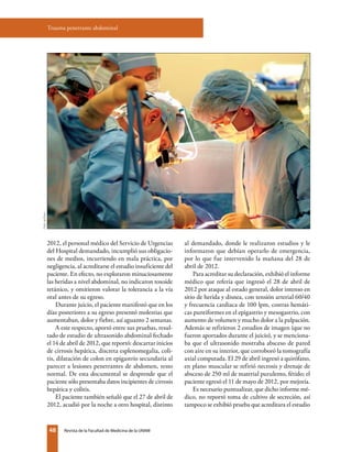 48 Revista de la Facultad de Medicina de la UNAM
2012, el personal médico del Servicio de Urgencias
del Hospital demandado, incumplió sus obligacio-
nes de medios, incurriendo en mala práctica, por
negligencia, al acreditarse el estudio insuficiente del
paciente. En efecto, no exploraron minuciosamente
las heridas a nivel abdominal, no indicaron toxoide
tetánico, y omitieron valorar la tolerancia a la vía
oral antes de su egreso.
Durante juicio, el paciente manifestó que en los
días posteriores a su egreso presentó molestias que
aumentaban, dolor y fiebre, así aguanto 2 semanas.
A este respecto, aportó entre sus pruebas, resul-
tado de estudio de ultrasonido abdominal fechado
el 14 de abril de 2012, que reportó: descartar inicios
de cirrosis hepática, discreta esplenomegalia, coli-
tis, dilatación de colon en epigastrio secundaria al
parecer a lesiones penetrantes de abdomen, resto
normal. De esta documental se desprende que el
paciente sólo presentaba datos incipientes de cirrosis
hepática y colitis.
El paciente también señaló que el 27 de abril de
2012, acudió por la noche a otro hospital, distinto
Trauma penetrante abdominal
al demandado, donde le realizaron estudios y le
informaron que debían operarlo de emergencia,
por lo que fue intervenido la mañana del 28 de
abril de 2012.
Para acreditar su declaración, exhibió el informe
médico que refería que ingresó el 28 de abril de
2012 por ataque al estado general, dolor intenso en
sitio de herida y disnea, con tensión arterial 60/40
y frecuencia cardiaca de 100 lpm, costras hemáti-
cas puntiformes en el epigastrio y mesogastrio, con
aumento de volumen y mucho dolor a la palpación.
Además se refirieron 2 estudios de imagen (que no
fueron aportados durante el juicio), y se menciona-
ba que el ultrasonido mostraba absceso de pared
con aire en su interior, que corroboró la tomografía
axial computada. El 29 de abril ingresó a quirófano,
en plano muscular se refirió necrosis y drenaje de
absceso de 250 ml de material purulento, fétido; el
paciente egresó el 11 de mayo de 2012, por mejoría.
Es necesario puntualizar, que dicho informe mé-
dico, no reportó toma de cultivo de secreción, así
tampoco se exhibió prueba que acreditara el estudio
Foto:archivo
 