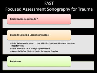 FAST 
Focused Assessment Sonography for Trauma 
Existe líquido na cavidade ? 
Busca de Líquido & Locais Examinados: 
• Linha Axilar Média entre 11º ou 12º EID: Espaço de Morrison (Recesso 
Hepatorrenal) 
• Entre 9º 0u 10º EIE – Espaço Esplenorrenal 
• À 4cm da Sínfise Púbica – Fundo de Saco de Douglas 
Problemas: 
 