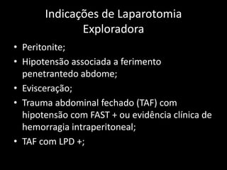 Indicações de Laparotomia 
Exploradora 
• Peritonite; 
• Hipotensão associada a ferimento 
penetrantedo abdome; 
• Evisceração; 
• Trauma abdominal fechado (TAF) com 
hipotensão com FAST + ou evidência clínica de 
hemorragia intraperitoneal; 
• TAF com LPD +; 
 