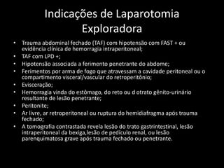 Indicações de Laparotomia 
Exploradora 
• Trauma abdominal fechado (TAF) com hipotensão com FAST + ou 
evidência clínica de hemorragia intraperitoneal; 
• TAF com LPD +; 
• Hipotensão associada a ferimento penetrante do abdome; 
• Ferimentos por arma de fogo que atravessam a cavidade peritoneal ou o 
compartimento visceral/vascular do retroperitônio; 
• Evisceração; 
• Hemorragia vinda do estômago, do reto ou d otrato gênito-urinário 
resultante de lesão penetrante; 
• Peritonite; 
• Ar livre, ar retroperitoneal ou ruptura do hemidiafragma após trauma 
fechado; 
• A tomografia contrastada revela lesão do trato gastrintestinal, lesão 
intraperitoneal da bexiga,lesão de pedículo renal, ou lesão 
parenquimatosa grave após trauma fechado ou penetrante. 
 