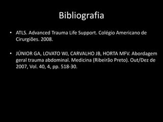 Bibliografia 
• ATLS. Advanced Trauma Life Support. Colégio Americano de 
Cirurgiões. 2008. 
• JÚNIOR GA, LOVATO WJ, CARVALHO JB, HORTA MFV. Abordagem 
geral trauma abdominal. Medicina (Ribeirão Preto). Out/Dez de 
2007, Vol. 40, 4, pp. 518-30. 
 