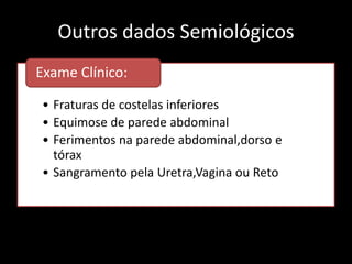 Outros dados Semiológicos 
Exame Clínico: 
• Fraturas de costelas inferiores 
• Equimose de parede abdominal 
• Ferimentos na parede abdominal,dorso e 
tórax 
• Sangramento pela Uretra,Vagina ou Reto 
 