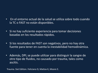 • En el entorno actual de la salud se utiliza sobre todo cuando 
la TC o FAST no están disponibles. 
• Si no hay suficiente experiencia para tomar decisiones 
basadas en los resultados rápidos. 
• Si los resultados de FAST son negativos, pero no hay otra 
fuente para tener en cuenta la inestabilidad hemodinámica. 
• Además, DPL se puede utilizar para distinguir la sangre de 
otro tipo de fluidos, no causado por trauma, tales como 
ascitis. 
Trauma. Sixt Edition. Feliciano D, Mattox K, Moore E. 
 