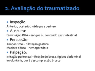  Inspeção:
Anterior, posterior, nádegas e períneo
 Ausculta:
Diminuição RHA – sangue ou conteúdo gastrintestinal
 Percussão:
Timpanismo – dilatação gástrica
Macicez difusa – hemoperitônio
 Palpação:
Irritação peritoneal – Reação dolorosa, rigidez abdominal
involuntária, dor à descompressão brusca
 