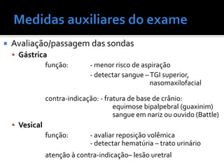  Avaliação/passagem das sondas
 Gástrica
função: - menor risco de aspiração
- detectar sangue –TGI superior,
nasomaxilofacial
contra-indicação: - fratura de base de crânio:
equimose bipalpebral (guaxinim)
sangue em nariz ou ouvido (Battle)
 Vesical
função: - avaliar reposição volêmica
- detectar hematúria – trato urinário
atenção à contra-indicação– lesão uretral
 