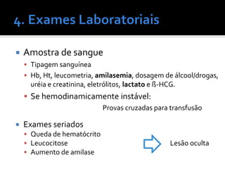  Amostra de sangue
 Tipagem sanguínea
 Hb, Ht, leucometria, amilasemia, dosagem de álcool/drogas,
uréia e creatinina, eletrólitos, lactato e ß-HCG.
 Se hemodinamicamente instável:
Provas cruzadas para transfusão
 Exames seriados
 Queda de hematócrito
 Leucocitose Lesão oculta
 Aumento de amilase
 