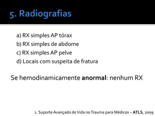 a) RX simples AP tórax
b) RX simples de abdome
c) RX simples AP pelve
d) Locais com suspeita de fratura
Se hemodinamicamente anormal: nenhum RX
1. Suporte Avançado deVida noTrauma para Médicos – ATLS, 2009
 
