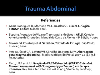 Referências
 Gama-Rodrigues JJ, Machado MCC, Rasslan S – Clínica Cirúrgica
FMUSP. Editora Manole 2008.
 Suporte Avançado deVida noTrauma para Médicos – ATLS. Colégio
Americano de Cirurgiões. Manual do Curso de Alunos - 8ª Edição – 2009
 Townsend, Courtney et al. Sabiston, Tratado de Cirurgia. São Paulo:
Elsevier, 2010.
 Pereira Júnior GA, LovatoWJ, Carvalho JB, Horta MFV. Abordagem
geral trauma abdominal. Medicina (Ribeirão Preto) 2007; 40 (4): 518-
30, out./dez.
 Flato, UAP el al. Utilização do FAST-Estendido (EFAST-Extended
Focused Assessment with Sonogra-phy forTrauma) em terapia
intensiva. Rev. bras. ter. intensiva vol.22 no.3 São Paulo, July/Sept,
2010.
 