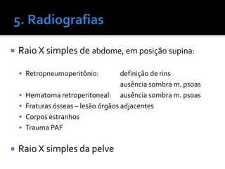  Raio X simples de abdome, em posição supina:
 Retropneumoperitônio: definição de rins
ausência sombra m. psoas
 Hematoma retroperitoneal: ausência sombra m. psoas
 Fraturas ósseas – lesão órgãos adjacentes
 Corpos estranhos
 Trauma PAF
 Raio X simples da pelve
 