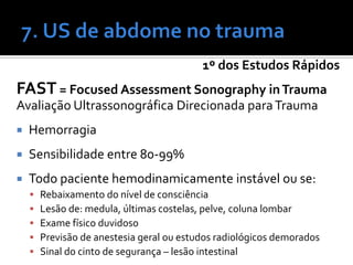 1º dos Estudos Rápidos
FAST = Focused Assessment Sonography inTrauma
Avaliação Ultrassonográfica Direcionada paraTrauma
 Hemorragia
 Sensibilidade entre 80-99%
 Todo paciente hemodinamicamente instável ou se:
 Rebaixamento do nível de consciência
 Lesão de: medula, últimas costelas, pelve, coluna lombar
 Exame físico duvidoso
 Previsão de anestesia geral ou estudos radiológicos demorados
 Sinal do cinto de segurança – lesão intestinal
 