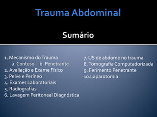 1. Mecanismo doTrauma
a. Contuso b. Penetrante
2. Avaliação e Exame Físico
3. Pelve e Períneo
4. Exames Laboratoriais
5. Radiografias
6. Lavagem Peritoneal Diagnóstica
7. US de abdome no trauma
8.Tomografia Computadorizada
9. Ferimento Penetrante
10.Laparotomia
 