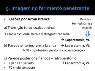  Lesões por Arma Branca Dúvida e
Hemodinâmica
a)Transição toracicoabdominal estável?
Lesão à esquerda: hérnia diafragmática tardia
 Laparotomia,VL
b) Parede anterior, arma branca  Laparotomia,VL
60% - hipotensão, peritonite ou evisceração
c) Parede posterior e flancos – retroperitônio
 24h de EF seriado  Laparotomia,VL
 TC triplo contraste
 