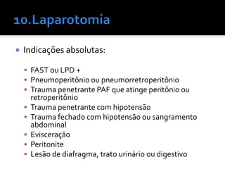  Indicações absolutas:
 FAST ou LPD +
 Pneumoperitônio ou pneumorretroperitônio
 Trauma penetrante PAF que atinge peritônio ou
retroperitônio
 Trauma penetrante com hipotensão
 Trauma fechado com hipotensão ou sangramento
abdominal
 Evisceração
 Peritonite
 Lesão de diafragma, trato urinário ou digestivo
 