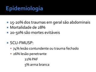  15-20% dos traumas em geral são abdominais
 Mortalidade de 28%
 20-50% são mortes evitáveis
 SCU-FMUSP:
 74% lesão contundente ou trauma fechado
 26% lesão penetrante
21% PAF
5% arma branca
 