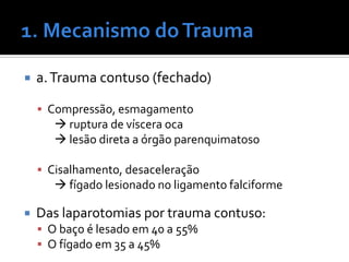  a.Trauma contuso (fechado)
 Compressão, esmagamento
 ruptura de víscera oca
 lesão direta a órgão parenquimatoso
 Cisalhamento, desaceleração
 fígado lesionado no ligamento falciforme
 Das laparotomias por trauma contuso:
 O baço é lesado em 40 a 55%
 O fígado em 35 a 45%
 