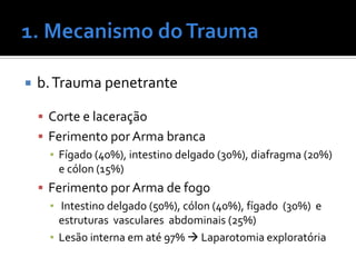  b.Trauma penetrante
 Corte e laceração
 Ferimento por Arma branca
▪ Fígado (40%), intestino delgado (30%), diafragma (20%)
e cólon (15%)
 Ferimento por Arma de fogo
▪ Intestino delgado (50%), cólon (40%), fígado (30%) e
estruturas vasculares abdominais (25%)
▪ Lesão interna em até 97%  Laparotomia exploratória
 