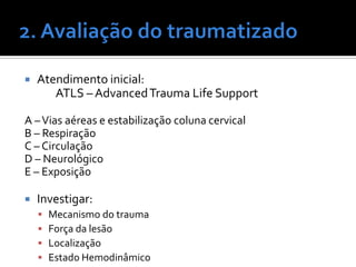  Atendimento inicial:
ATLS – AdvancedTrauma Life Support
A –Vias aéreas e estabilização coluna cervical
B – Respiração
C – Circulação
D – Neurológico
E – Exposição
 Investigar:
 Mecanismo do trauma
 Força da lesão
 Localização
 Estado Hemodinâmico
 