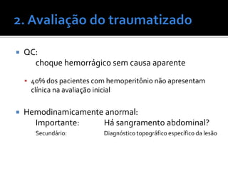 QC:
choque hemorrágico sem causa aparente
 40% dos pacientes com hemoperitônio não apresentam
clínica na avaliação inicial
 Hemodinamicamente anormal:
Importante: Há sangramento abdominal?
Secundário: Diagnóstico topográfico específico da lesão
 