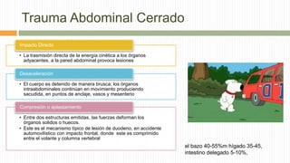 Trauma Abdominal Cerrado
• La trasmisión directa de la energía cinética a los órganos
adyacentes, a la pared abdominal provoca lesiones
Impacto Directo
• El cuerpo es detenido de manera brusca; los órganos
intraabdominales continúan en movimiento produciendo
sacudida, en puntos de anclaje, vasos y mesenterio
Desaceleración
• Entre dos estructuras emitidas, las fuerzas deforman los
órganos solidos o huecos.
• Este es el mecanismo típico de lesión de duodeno, en accidente
automovilístico con impacto frontal, donde este es comprimido
entre el volante y columna vertebral
Compresión o aplastamiento
el bazo 40-55%m hígado 35-45,
intestino delegado 5-10%,
 