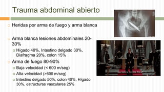 Trauma abdominal abierto
 Heridas por arma de fuego y arma blanca
 Arma blanca lesiones abdominales 20-
30%
 Hígado 40%, Intestino delgado 30%,
Diafragma 20%, colon 15%
 Arma de fuego 80-90%
 Baja velocidad (< 600 m/seg)
 Alta velocidad (>600 m/seg)
 Intestino delgado 50%, colon 40%, Hígado
30%, estructuras vasculares 25%
 