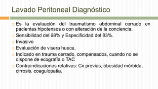 Lavado Peritoneal Diagnóstico
 Es la evaluación del traumatismo abdominal cerrado en
pacientes hipotensos o con alteración de la conciencia.
 Sensibilidad del 68% y Especificidad del 83%.
 Invasivo
 Evaluación de visera hueca,
 Indicado en trauma cerrado, compensados, cuando no se
dispone de ecografía o TAC
 Contraindicaciones relativas: Cx previas, obesidad mórbida,
cirrosis, coagulopatia.
 
