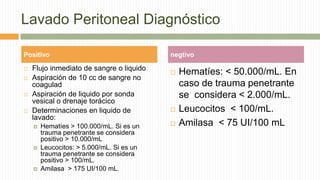 Lavado Peritoneal Diagnóstico
 Flujo inmediato de sangre o liquido
 Aspiración de 10 cc de sangre no
coagulad
 Aspiración de liquido por sonda
vesical o drenaje torácico
 Determinaciones en liquido de
lavado:
 Hematíes > 100.000/mL. Si es un
trauma penetrante se considera
positivo > 10.000/mL
 Leucocitos: > 5.000/mL. Si es un
trauma penetrante se considera
positivo > 100/mL.
 Amilasa > 175 UI/100 mL.
 Hematíes: < 50.000/mL. En
caso de trauma penetrante
se considera < 2.000/mL.
 Leucocitos < 100/mL.
 Amilasa < 75 UI/100 mL
Positivo negtivo
 