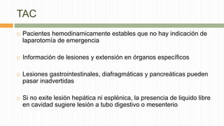 TAC
 Pacientes hemodinamicamente estables que no hay indicación de
laparotomía de emergencia
 Información de lesiones y extensión en órganos específicos
 Lesiones gastrointestinales, diafragmáticas y pancreáticas pueden
pasar inadvertidas
 Si no exite lesión hepática ni esplénica, la presencia de liquido libre
en cavidad sugiere lesión a tubo digestivo o mesenterio
 