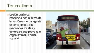 Traumatismo
 Lesión orgánica
producida por la suma de
la acción entre un agente
externo junto a las
reacciones locales y
generales que provoca el
organismo ante dicha
agresión
 