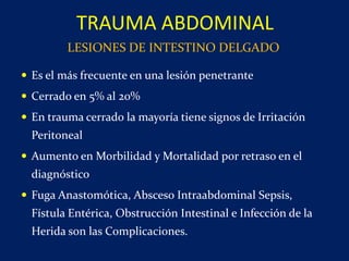 Es el más frecuente en una lesión penetrante
 Cerrado en 5% al 20%
 En trauma cerrado la mayoría tiene signos de Irritación
Peritoneal
 Aumento en Morbilidad y Mortalidad por retraso en el
diagnóstico
 Fuga Anastomótica, Absceso Intraabdominal Sepsis,
Fístula Entérica, Obstrucción Intestinal e Infección de la
Herida son las Complicaciones.
TRAUMA ABDOMINAL
LESIONES DE INTESTINO DELGADO
 