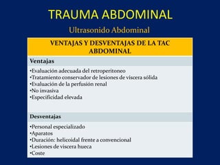 Ultrasonido Abdominal
TRAUMA ABDOMINAL
VENTAJAS Y DESVENTAJAS DE LA TAC
ABDOMINAL
Ventajas
•Evaluación adecuada del retroperitoneo
•Tratamiento conservador de lesiones de víscera sólida
•Evaluación de la perfusión renal
•No invasiva
•Especificidad elevada
Desventajas
•Personal especializado
•Aparatos
•Duración: helicoidal frente a convencional
•Lesiones de viscera hueca
•Coste
 