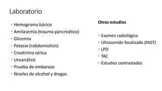 Laboratorio
• Hemograma básico
• Amilasemia (trauma pancreático)
• Glicemia
• Potasio (rabdomiolisis)
• Creatinina sérica
• Uroanálisis
• Prueba de embarazo
• Niveles de alcohol y drogas
Otros estudios
• Examen radiológico
• Ultrasonido focalizado (FAST)
• LPD
• TAC
• Estudios contrastados
 