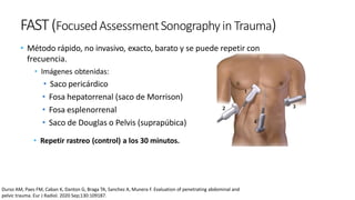 FAST(FocusedAssessmentSonography in Trauma)
• Método rápido, no invasivo, exacto, barato y se puede repetir con
frecuencia.
• Imágenes obtenidas:
• Saco pericárdico
• Fosa hepatorrenal (saco de Morrison)
• Fosa esplenorrenal
• Saco de Douglas o Pelvis (suprapúbica)
• Repetir rastreo (control) a los 30 minutos.
Durso AM, Paes FM, Caban K, Danton G, Braga TA, Sanchez A, Munera F. Evaluation of penetrating abdominal and
pelvic trauma. Eur J Radiol. 2020 Sep;130:109187.
 