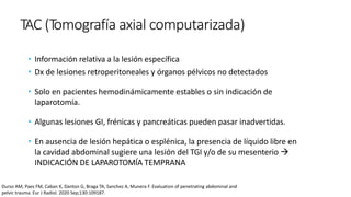 TAC (Tomografía axial computarizada)
• Información relativa a la lesión específica
• Dx de lesiones retroperitoneales y órganos pélvicos no detectados
• Solo en pacientes hemodinámicamente estables o sin indicación de
laparotomía.
• Algunas lesiones GI, frénicas y pancreáticas pueden pasar inadvertidas.
• En ausencia de lesión hepática o esplénica, la presencia de líquido libre en
la cavidad abdominal sugiere una lesión del TGI y/o de su mesenterio 
INDICACIÓN DE LAPAROTOMÍA TEMPRANA
Durso AM, Paes FM, Caban K, Danton G, Braga TA, Sanchez A, Munera F. Evaluation of penetrating abdominal and
pelvic trauma. Eur J Radiol. 2020 Sep;130:109187.
 
