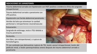 INDICACIONES DE LAPAROTOMÍA
Trauma abdominal cerrado con hipotensión con FAST positivo o evidencia clínica de sangrado
intraperitoneal.
Trauma abdominal cerrado o penetrante con
LPD positivo.
Hipotensión con herida abdominal penetrante.
Heridas de bala que atraviesan la cavidad
peritoneal o retroperitoneo visceral/vascular.
Evisceración.
Sangrado de estómago, recto o TGU debido a
trauma penetrante.
Peritonitis.
Aire libre, aire retroperitoneal, o ruptura de
hemidiafragma.
TC con contraste que demuestras ruptura de TGI, lesión vesical intraperitoneal, lesión del
pedículo renal, o lesión parenquimatosa severa después de trauma abdominal cerrado o
penetrante.
 