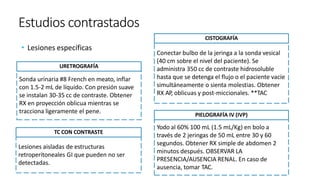 Estudios contrastados
• Lesiones específicas
Sonda urinaria #8 French en meato, inflar
con 1.5-2 mL de líquido. Con presión suave
se instalan 30-35 cc de contraste. Obtener
RX en proyección oblicua mientras se
tracciona ligeramente el pene.
URETROGRAFÍA
Conectar bulbo de la jeringa a la sonda vesical
(40 cm sobre el nivel del paciente). Se
administra 350 cc de contraste hidrosoluble
hasta que se detenga el flujo o el paciente vacíe
simultáneamente o sienta molestias. Obtener
RX AP, oblicuas y post-miccionales. **TAC
CISTOGRAFÍA
Yodo al 60% 100 mL (1.5 mL/Kg) en bolo a
través de 2 jeringas de 50 mL entre 30 y 60
segundos. Obtener RX simple de abdomen 2
minutos después. OBSERVAR LA
PRESENCIA/AUSENCIA RENAL. En caso de
ausencia, tomar TAC.
PIELOGRAFÍA IV (IVP)
Lesiones aisladas de estructuras
retroperitoneales GI que pueden no ser
detectadas.
TC CON CONTRASTE
 