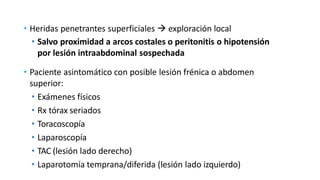• Heridas penetrantes superficiales  exploración local
• Salvo proximidad a arcos costales o peritonitis o hipotensión
por lesión intraabdominal sospechada
• Paciente asintomático con posible lesión frénica o abdomen
superior:
• Exámenes físicos
• Rx tórax seriados
• Toracoscopía
• Laparoscopía
• TAC (lesión lado derecho)
• Laparotomía temprana/diferida (lesión lado izquierdo)
 