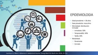 EPIDEMIOLOGIA
• Edad prevalente: < 30 años
• Sexo prevalente: masculino
• Mortalidad: distribución
trimodal
• Inmediata: 50%
• Temprana(6h): 30%
• Tardía: 20%
• Modalidad:
• Penetrante
• Cerrado
Isenhour JL, Marx J. Advances in abdominal trauma. Emerg Med Clin North Am 2018; 25:713
 