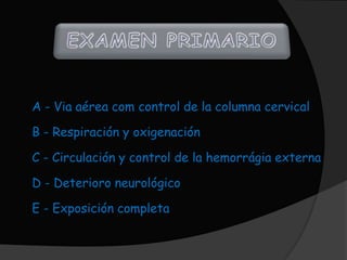 A - Via aérea com control de la columna cervical

B - Respiración y oxigenación

C - Circulación y control de la hemorrágia externa

D - Deterioro neurológico

E - Exposición completa
 